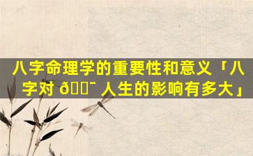 八字命理学的重要性和意义「八字对 🐯 人生的影响有多大」